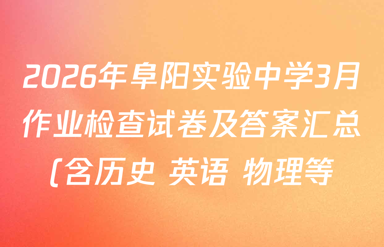 2026年阜阳实验中学3月作业检查试卷及答案汇总(含历史 英语 物理等) 2026年阜阳实验中学3月作业检查试卷及答案汇总(含历史 英语 物理等)